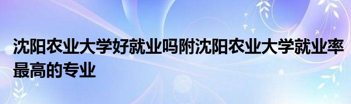 沈阳农业大学好就业吗附沈阳农业大学就业率最高的专业