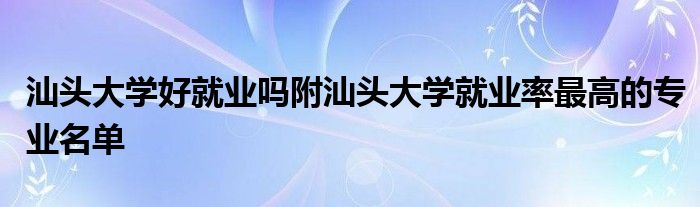 汕头大学好就业吗附汕头大学就业率最高的专业名单