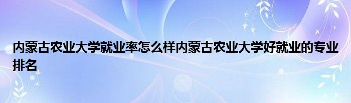 内蒙古农业大学就业率怎么样内蒙古农业大学好就业的专业排名