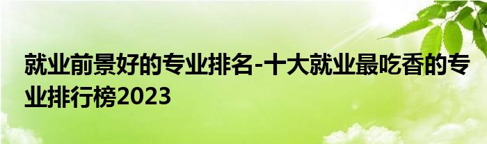 就业前景好的专业排名-十大就业最吃香的专业排行榜2023