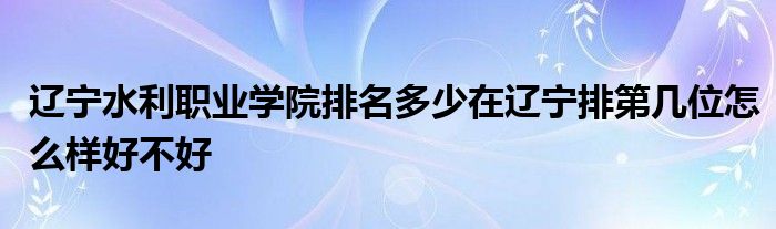 辽宁水利职业学院排名多少在辽宁排第几位怎么样好不好