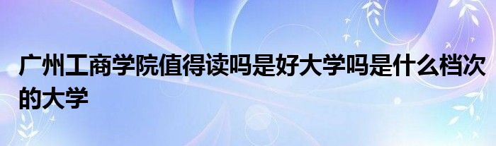 广州工商学院值得读吗是好大学吗是什么档次的大学