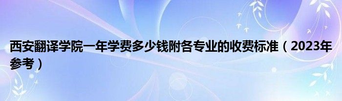 西安翻译学院一年学费多少钱附各专业的收费标准（2023年参考）