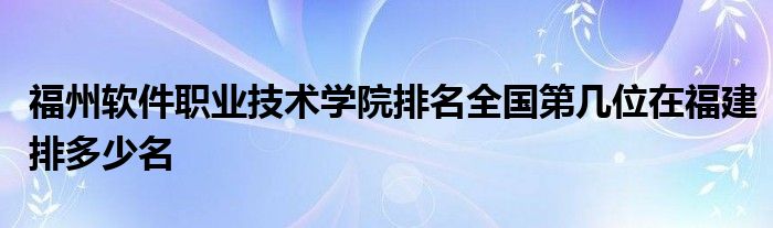 福州软件职业技术学院排名全国第几位在福建排多少名