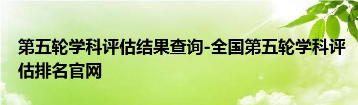 第五轮学科评估结果查询-全国第五轮学科评估排名官网