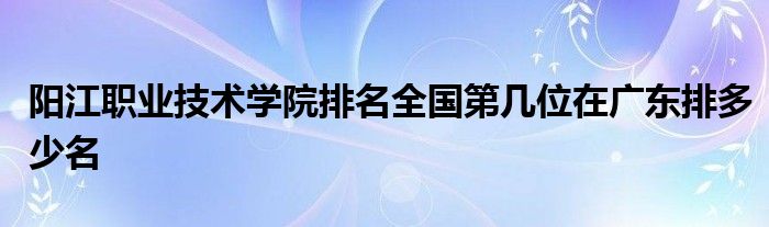 阳江职业技术学院排名全国第几位在广东排多少名