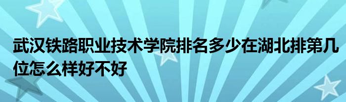 武汉铁路职业技术学院排名多少在湖北排第几位怎么样好不好