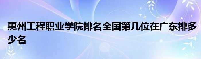 惠州工程职业学院排名全国第几位在广东排多少名