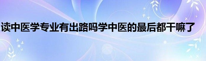 读中医学专业有出路吗学中医的最后都干嘛了