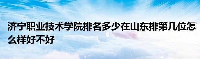 济宁职业技术学院排名多少在山东排第几位怎么样好不好