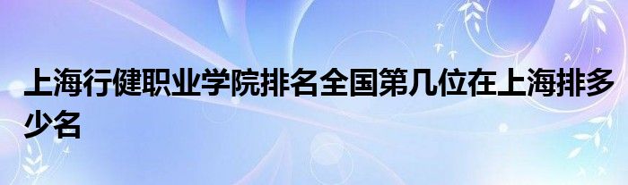 上海行健职业学院排名全国第几位在上海排多少名