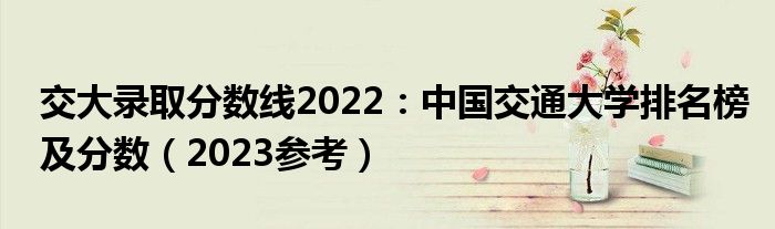 交大录取分数线2022：中国交通大学排名榜及分数（2023参考）