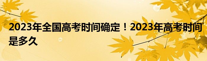 2023年全国高考时间确定！2023年高考时间是多久