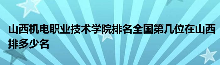 山西机电职业技术学院排名全国第几位在山西排多少名