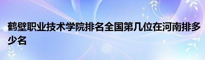 鹤壁职业技术学院排名全国第几位在河南排多少名