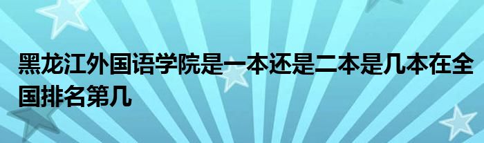 黑龙江外国语学院是一本还是二本是几本在全国排名第几