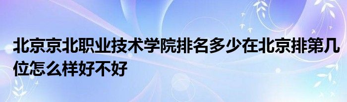 北京京北职业技术学院排名多少在北京排第几位怎么样好不好