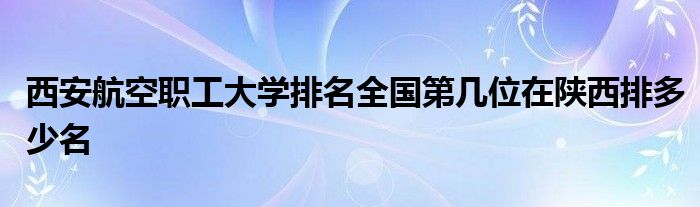 西安航空职工大学排名全国第几位在陕西排多少名