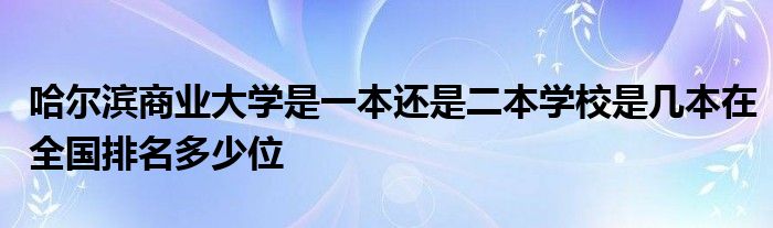 哈尔滨商业大学是一本还是二本学校是几本在全国排名多少位