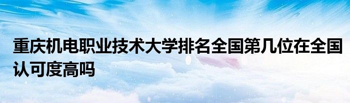 重庆机电职业技术大学排名全国第几位在全国认可度高吗