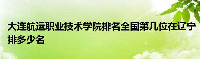 大连航运职业技术学院排名全国第几位在辽宁排多少名