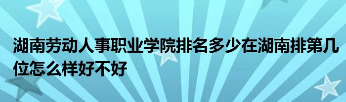 湖南劳动人事职业学院排名多少在湖南排第几位怎么样好不好