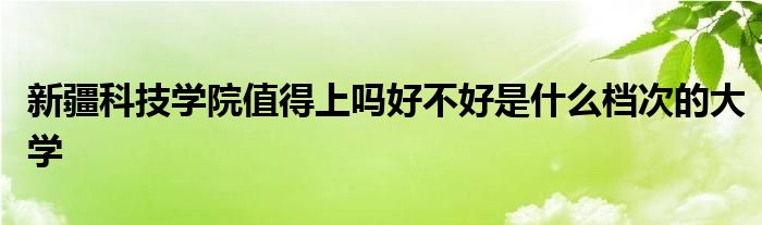 新疆科技学院值得上吗好不好是什么档次的大学