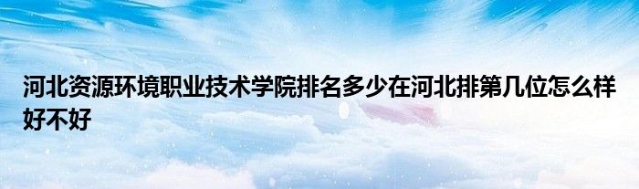 河北资源环境职业技术学院排名多少在河北排第几位怎么样好不好