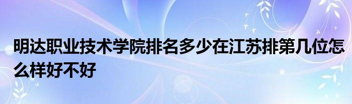 明达职业技术学院排名多少在江苏排第几位怎么样好不好