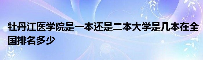 牡丹江医学院是一本还是二本大学是几本在全国排名多少