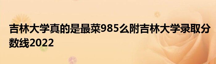 吉林大学真的是最菜985么附吉林大学录取分数线2022