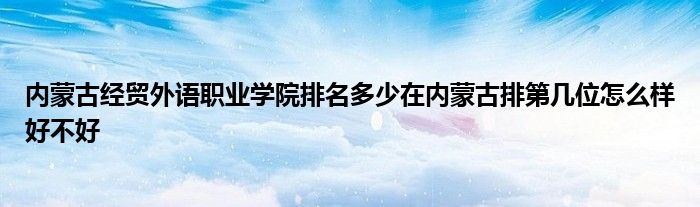 内蒙古经贸外语职业学院排名多少在内蒙古排第几位怎么样好不好