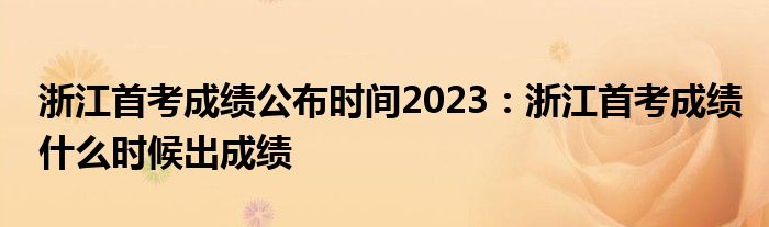 浙江首考成绩公布时间2023：浙江首考成绩什么时候出成绩