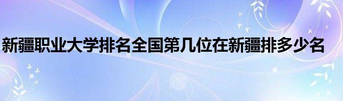 新疆职业大学排名全国第几位在新疆排多少名