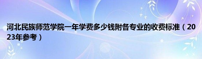 河北民族师范学院一年学费多少钱附各专业的收费标准（2023年参考）