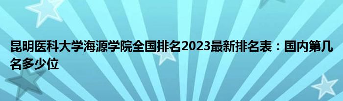 昆明医科大学海源学院全国排名2023最新排名表：国内第几名多少位