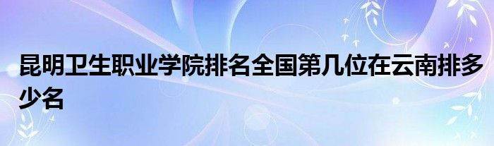 昆明卫生职业学院排名全国第几位在云南排多少名