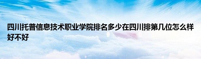 四川托普信息技术职业学院排名多少在四川排第几位怎么样好不好