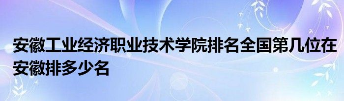 安徽工业经济职业技术学院排名全国第几位在安徽排多少名