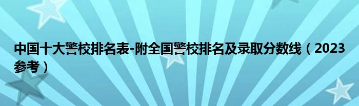 中国十大警校排名表-附全国警校排名及录取分数线（2023参考）