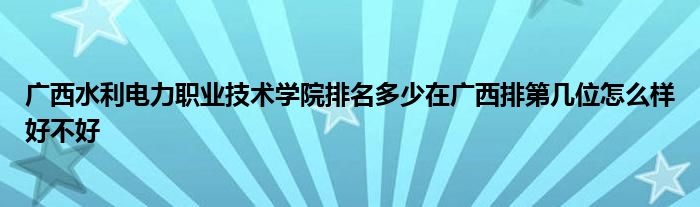 广西水利电力职业技术学院排名多少在广西排第几位怎么样好不好