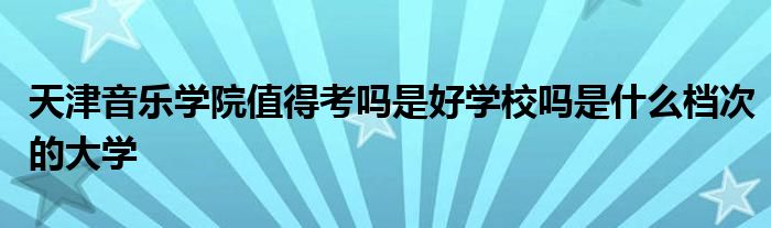 天津音乐学院值得考吗是好学校吗是什么档次的大学