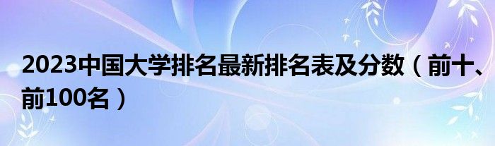 2023中国大学排名最新排名表及分数（前十、前100名）