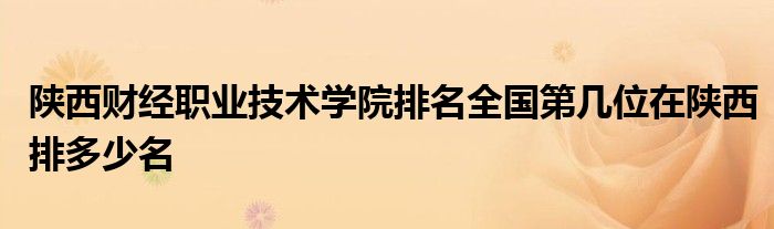 陕西财经职业技术学院排名全国第几位在陕西排多少名