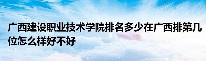 广西建设职业技术学院排名多少在广西排第几位怎么样好不好