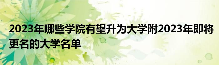 2023年哪些学院有望升为大学附2023年即将更名的大学名单