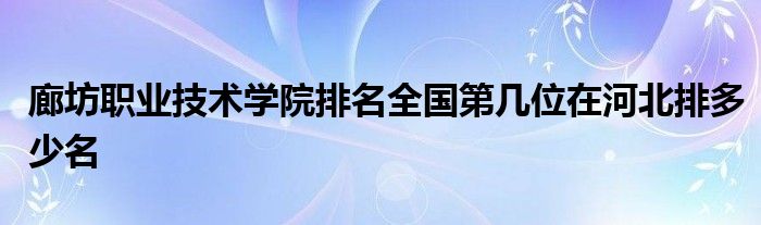 廊坊职业技术学院排名全国第几位在河北排多少名