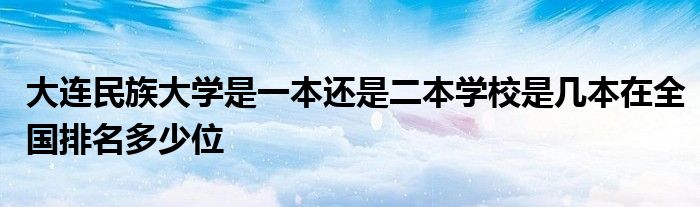 大连民族大学是一本还是二本学校是几本在全国排名多少位