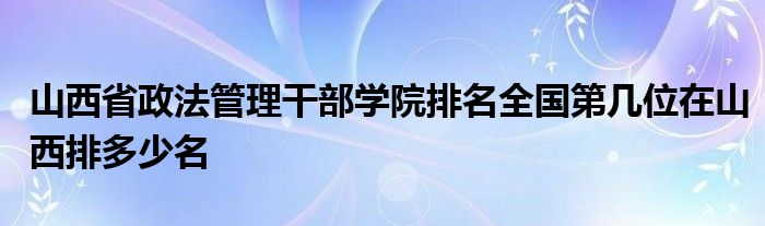 山西省政法管理干部学院排名全国第几位在山西排多少名