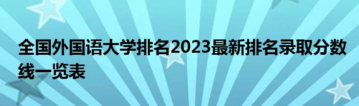 全国外国语大学排名2023最新排名录取分数线一览表